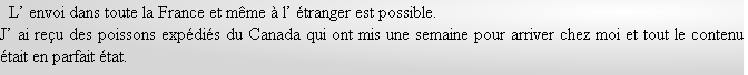   L’ envoi dans toute la France et même à l’ étranger est possible.
J’ ai reçu des poissons expédiés du Canada qui ont mis une semaine pour arriver chez moi et tout le contenu était en parfait état.